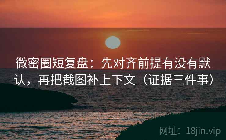 微密圈短复盘：先对齐前提有没有默认，再把截图补上下文（证据三件事）