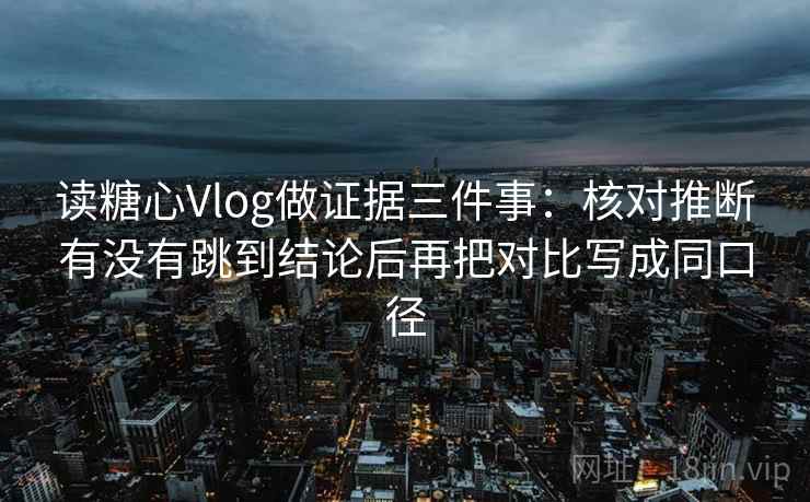 读糖心Vlog做证据三件事：核对推断有没有跳到结论后再把对比写成同口径