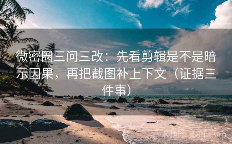 微密圈三问三改：先看剪辑是不是暗示因果，再把截图补上下文（证据三件事）