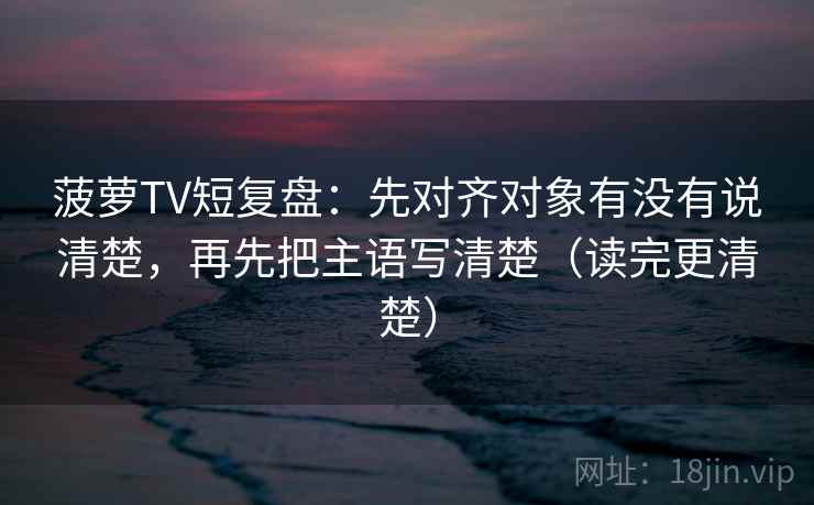 菠萝TV短复盘：先对齐对象有没有说清楚，再先把主语写清楚（读完更清楚）