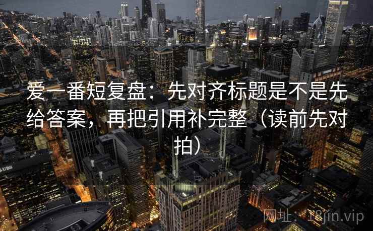 爱一番短复盘：先对齐标题是不是先给答案，再把引用补完整（读前先对拍）