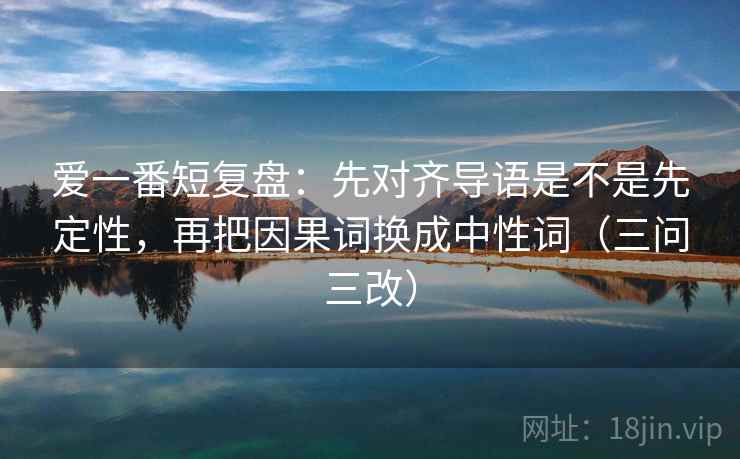 爱一番短复盘：先对齐导语是不是先定性，再把因果词换成中性词（三问三改）