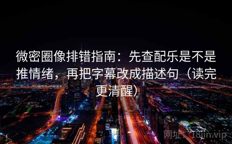 微密圈像排错指南：先查配乐是不是推情绪，再把字幕改成描述句（读完更清醒）