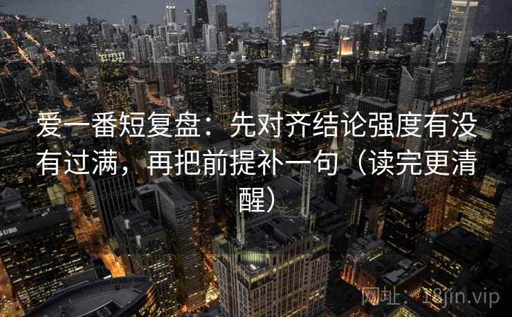 爱一番短复盘：先对齐结论强度有没有过满，再把前提补一句（读完更清醒）