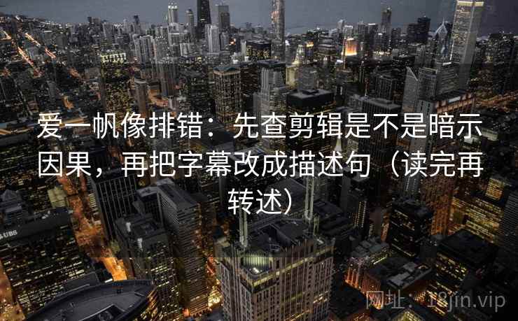 爱一帆像排错：先查剪辑是不是暗示因果，再把字幕改成描述句（读完再转述）