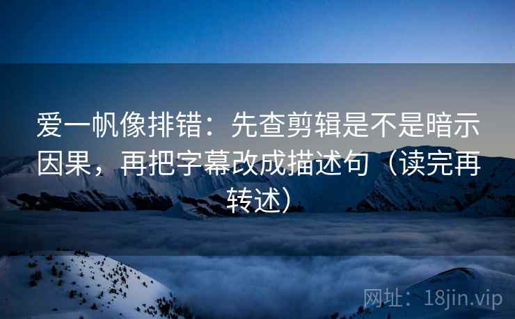 爱一帆像排错：先查剪辑是不是暗示因果，再把字幕改成描述句（读完再转述）