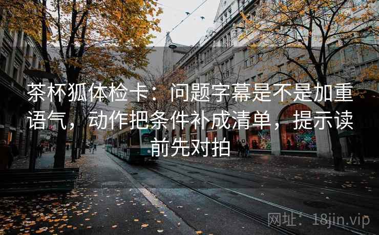 茶杯狐体检卡：问题字幕是不是加重语气，动作把条件补成清单，提示读前先对拍