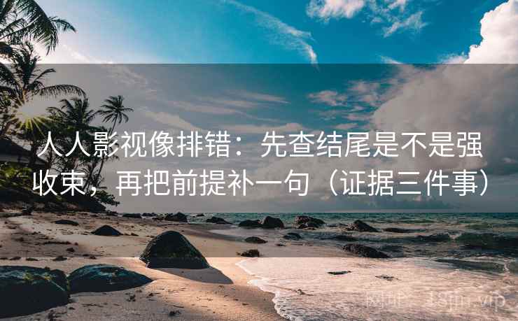人人影视像排错：先查结尾是不是强收束，再把前提补一句（证据三件事）