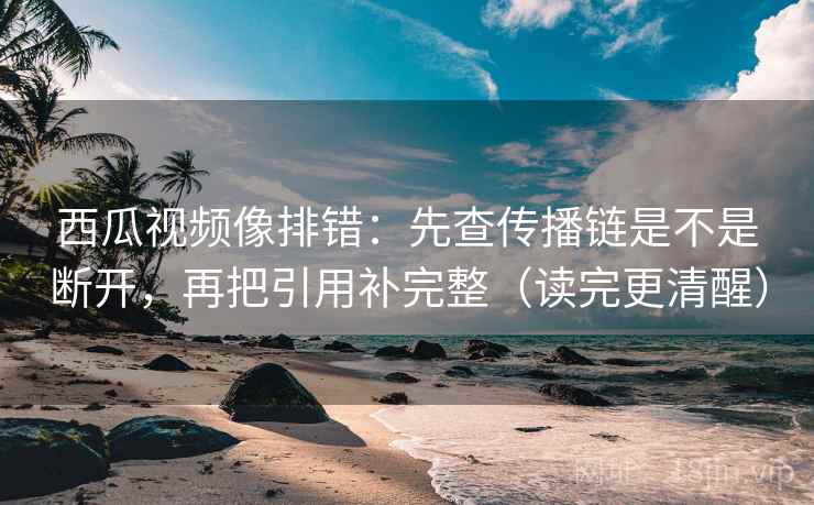西瓜视频像排错：先查传播链是不是断开，再把引用补完整（读完更清醒）