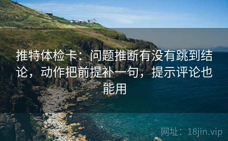 推特体检卡：问题推断有没有跳到结论，动作把前提补一句，提示评论也能用