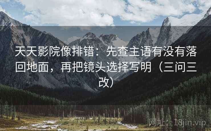 天天影院像排错:先查主语有没有落回地面,再把镜头选择写明(三问三改) 天天影院像排错:先查主语有没有落回地面,再把镜头选择写明(三问三改)