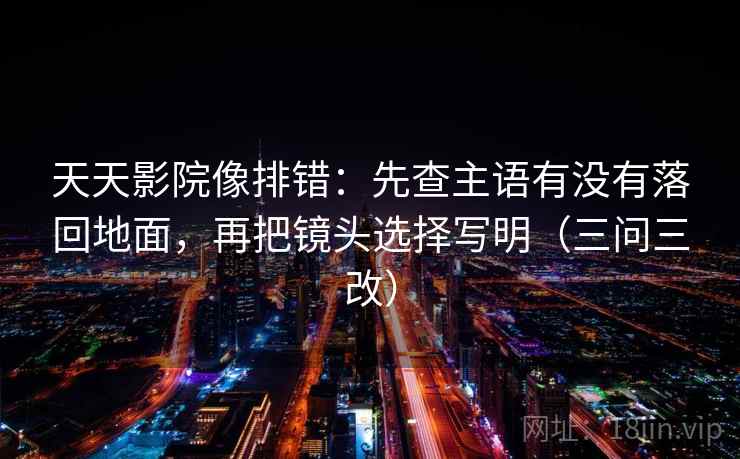 天天影院像排错:先查主语有没有落回地面,再把镜头选择写明(三问三改) 天天影院像排错:先查主语有没有落回地面,再把镜头选择写明(三问三改)