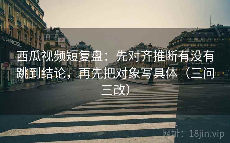 西瓜视频短复盘:先对齐推断有没有跳到结论,再先把对象写具体(三问三改) 西瓜视频短复盘:先对齐推断有没有跳到结论,再先把对象写具体(三问三改)