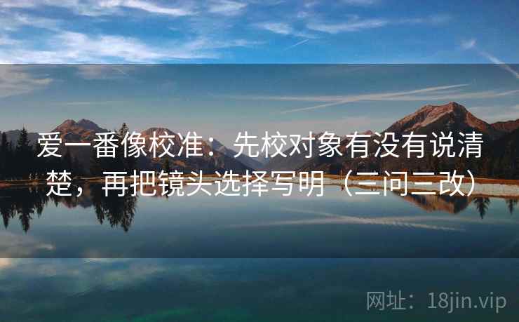 爱一番像校准:先校对象有没有说清楚,再把镜头选择写明(三问三改) 爱一番像校准:先校对象有没有说清楚,再把镜头选择写明(三问三改)