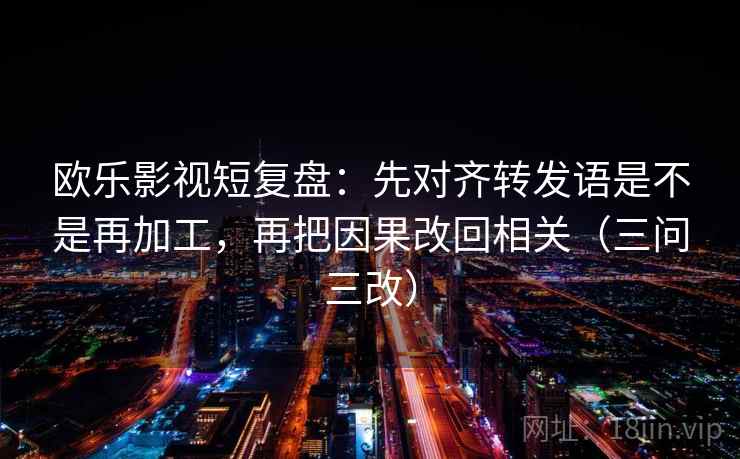 欧乐影视短复盘:先对齐转发语是不是再加工,再把因果改回相关(三问三改) 欧乐影视短复盘:先对齐转发语是不是再加工,再把因果改回相关(三问三改)