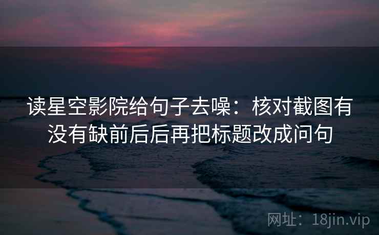 读星空影院给句子去噪:核对截图有没有缺前后后再把标题改成问句 读星空影院给句子去噪:核对截图有没有缺前后后再把标题改成问句