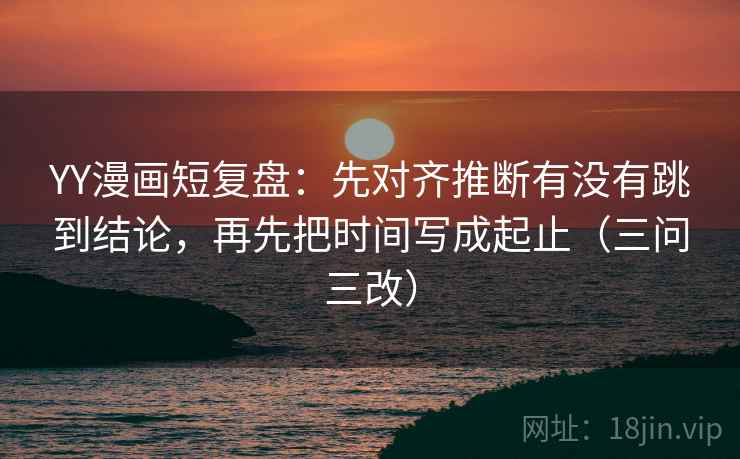 YY漫画短复盘:先对齐推断有没有跳到结论,再先把时间写成起止(三问三改) YY漫画短复盘:先对齐推断有没有跳到结论,再先把时间写成起止(三问三改)