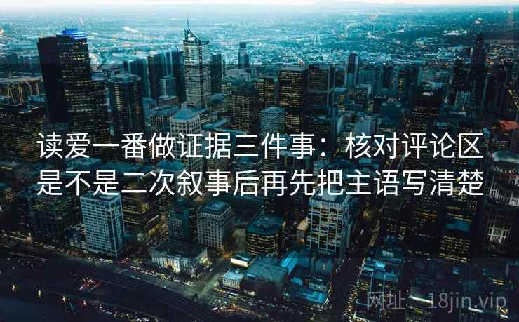 读爱一番做证据三件事:核对评论区是不是二次叙事后再先把主语写清楚 读爱一番做证据三件事:核对评论区是不是二次叙事后再先把主语写清楚