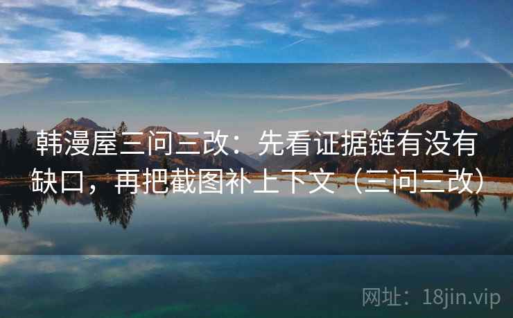 韩漫屋三问三改:先看证据链有没有缺口,再把截图补上下文(三问三改) 韩漫屋三问三改:先看证据链有没有缺口,再把截图补上下文(三问三改)