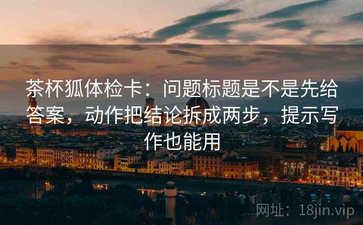 茶杯狐体检卡:问题标题是不是先给答案,动作把结论拆成两步,提示写作也能用 茶杯狐体检卡:问题标题是不是先给答案,动作把结论拆成两步,提示写作也能用