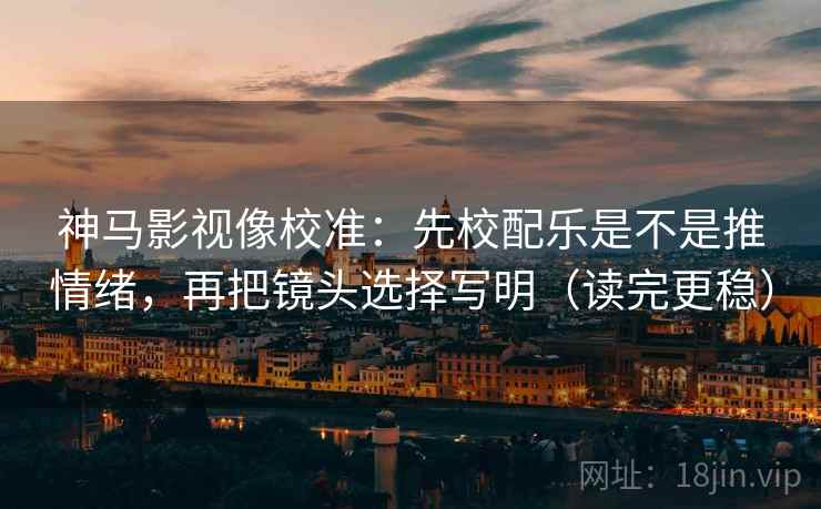 神马影视像校准：先校配乐是不是推情绪，再把镜头选择写明（读完更稳）